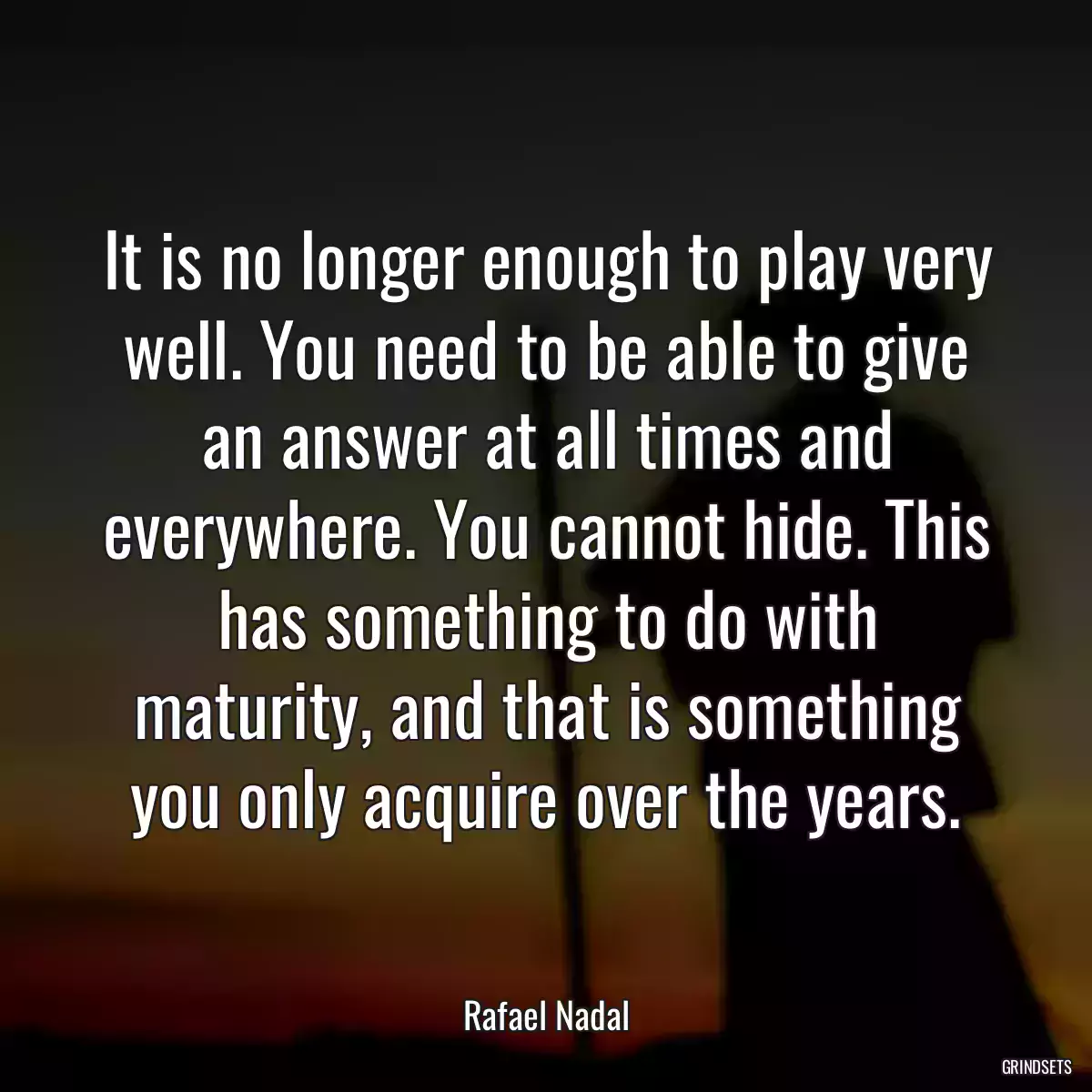 It is no longer enough to play very well. You need to be able to give an answer at all times and everywhere. You cannot hide. This has something to do with maturity, and that is something you only acquire over the years.