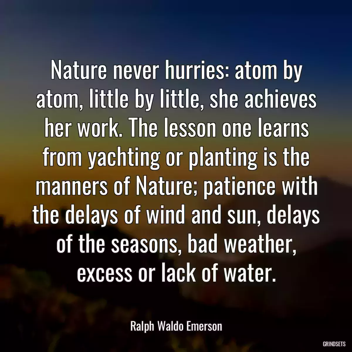 Nature never hurries: atom by atom, little by little, she achieves her work. The lesson one learns from yachting or planting is the manners of Nature; patience with the delays of wind and sun, delays of the seasons, bad weather, excess or lack of water.