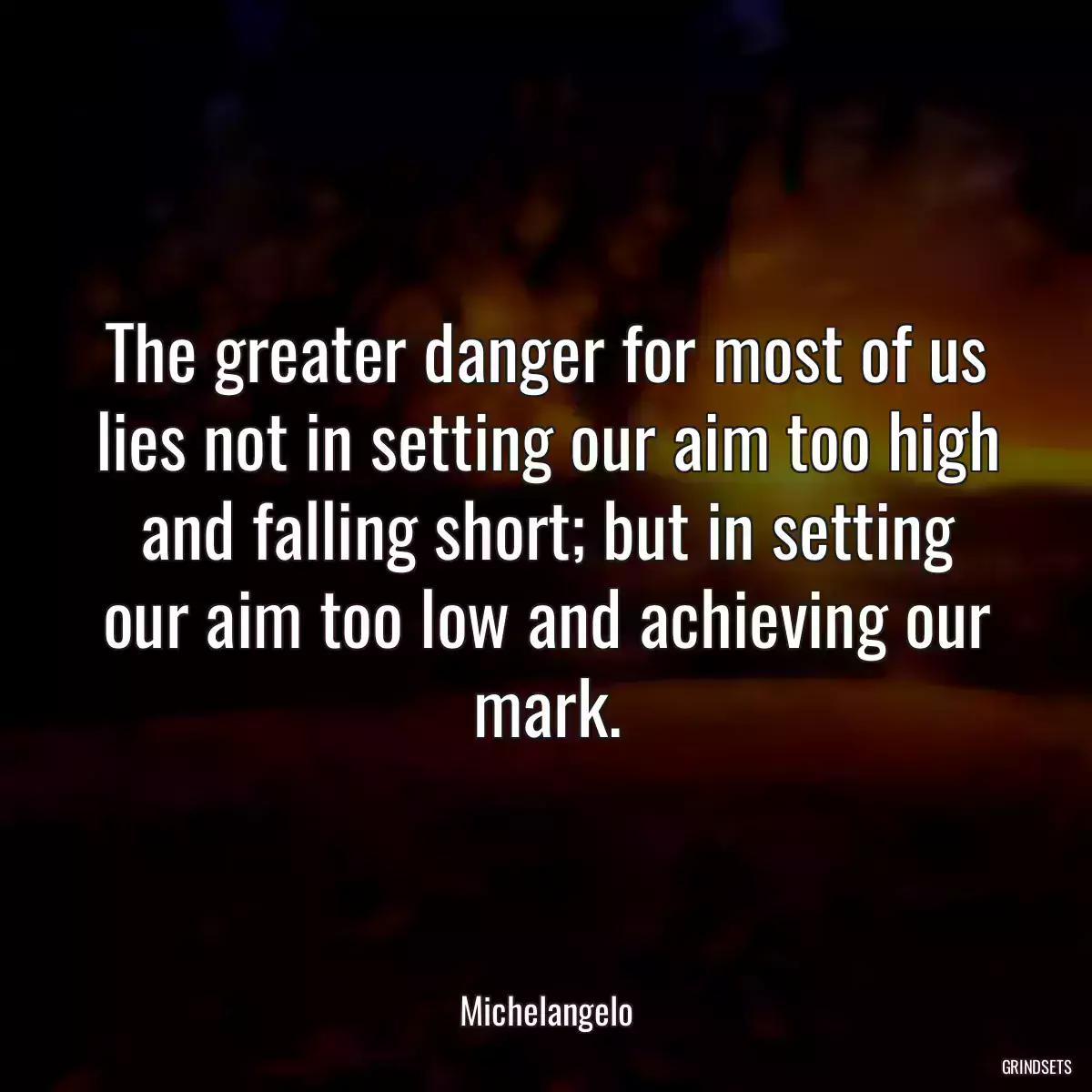 The greater danger for most of us lies not in setting our aim too high and falling short; but in setting our aim too low and achieving our mark.