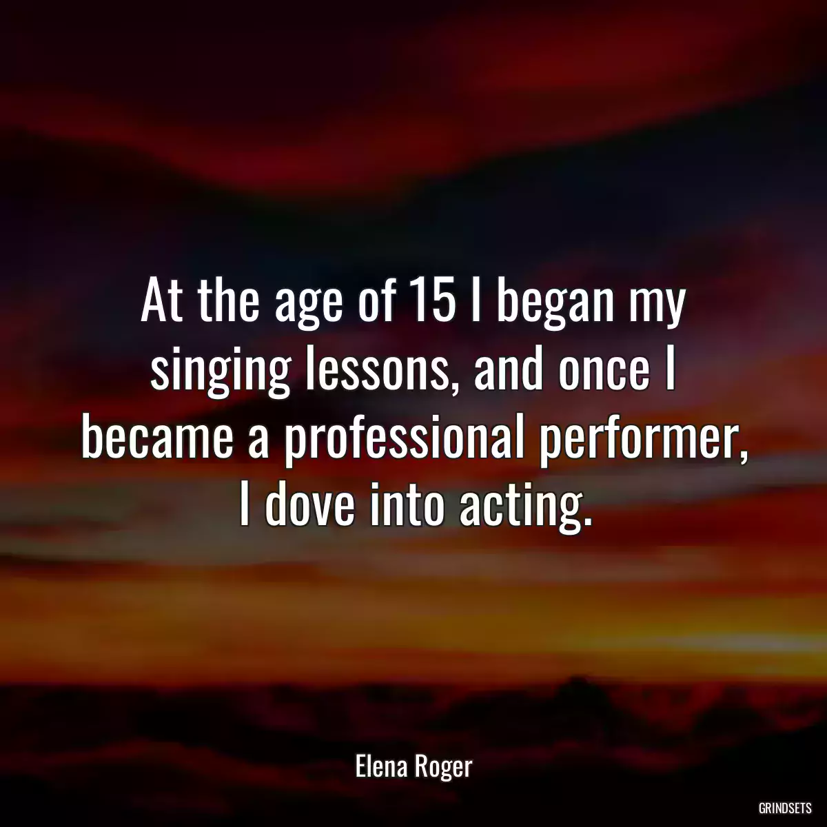 At the age of 15 I began my singing lessons, and once I became a professional performer, I dove into acting.