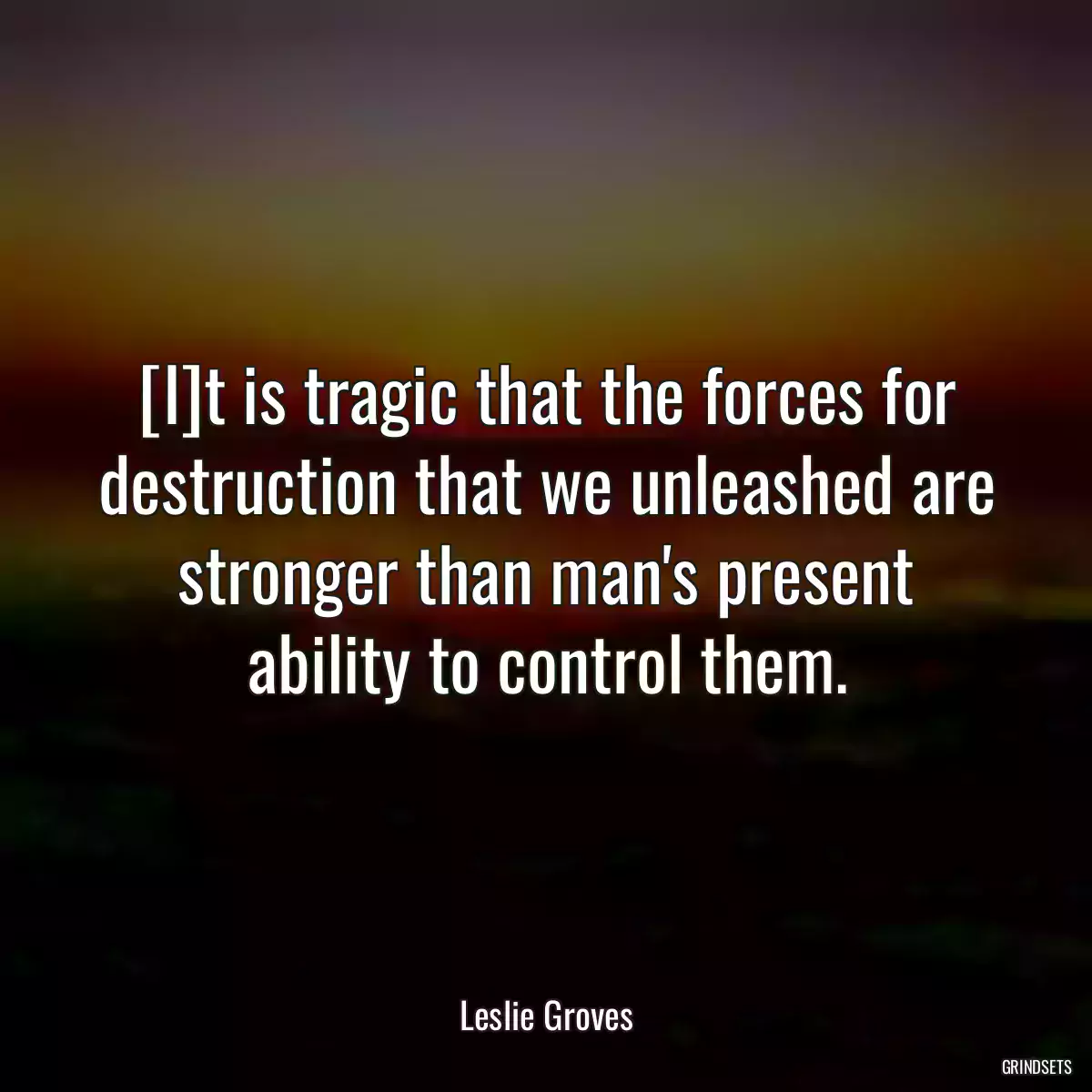 [I]t is tragic that the forces for destruction that we unleashed are stronger than man\'s present ability to control them.