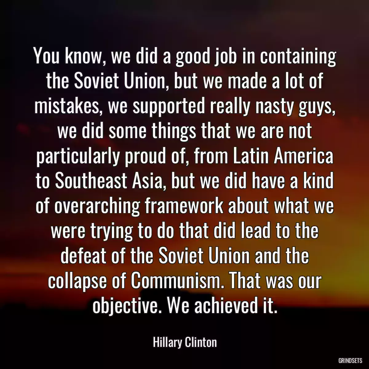 You know, we did a good job in containing the Soviet Union, but we made a lot of mistakes, we supported really nasty guys, we did some things that we are not particularly proud of, from Latin America to Southeast Asia, but we did have a kind of overarching framework about what we were trying to do that did lead to the defeat of the Soviet Union and the collapse of Communism. That was our objective. We achieved it.