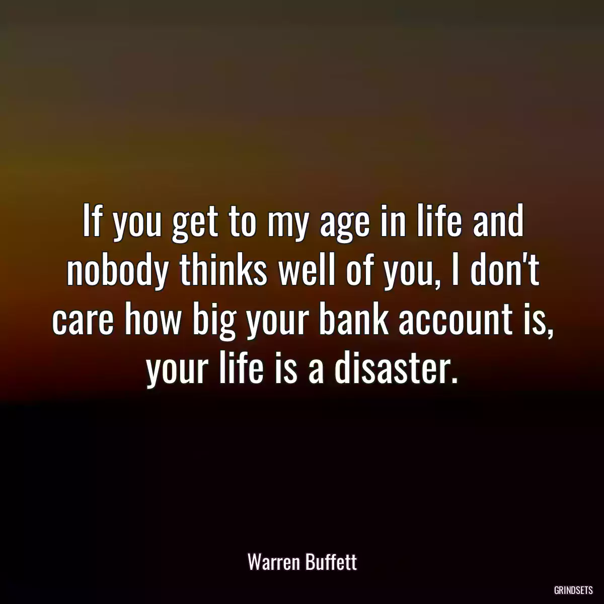 If you get to my age in life and nobody thinks well of you, I don\'t care how big your bank account is, your life is a disaster.