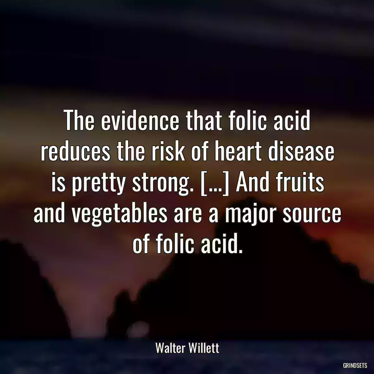 The evidence that folic acid reduces the risk of heart disease is pretty strong. [...] And fruits and vegetables are a major source of folic acid.