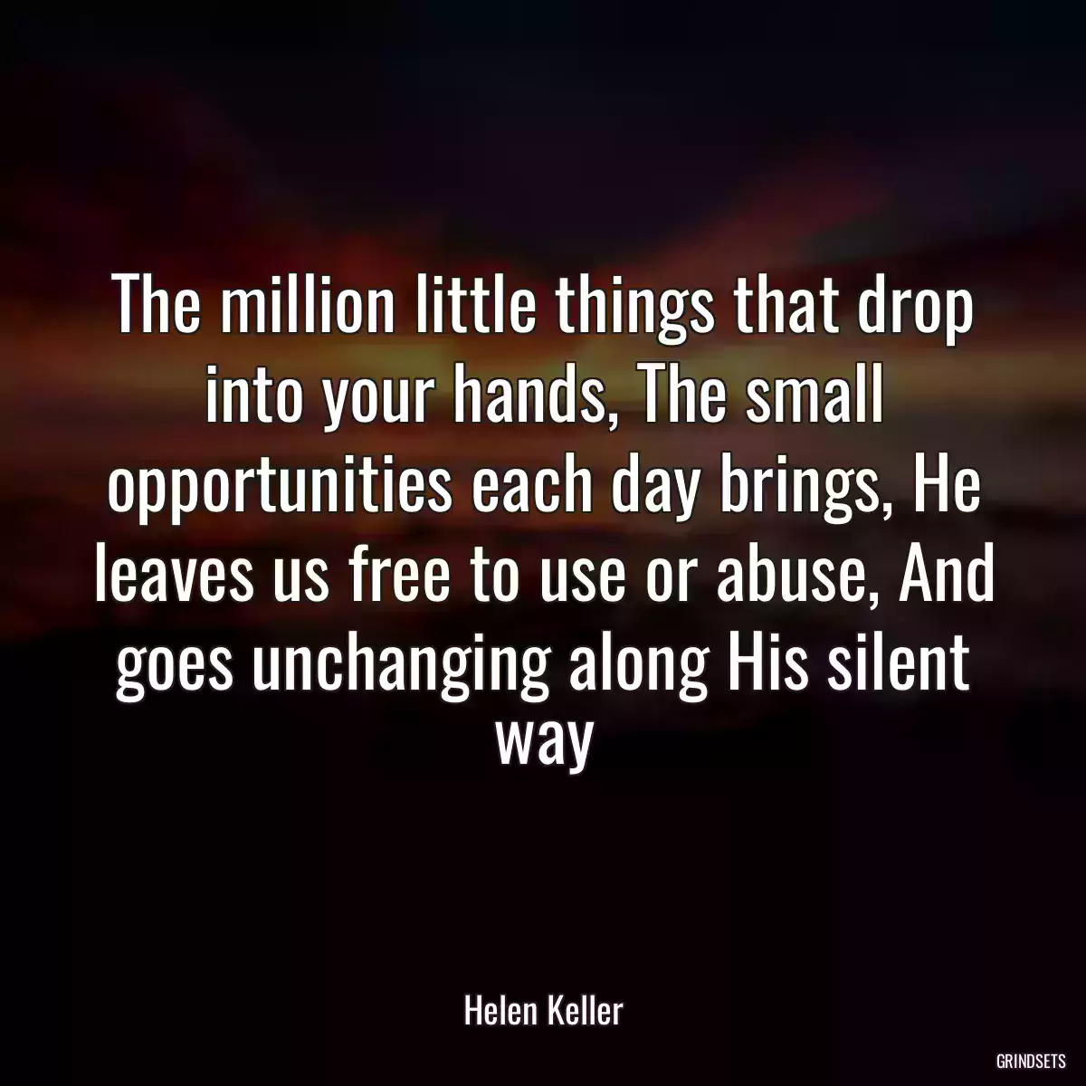 The million little things that drop into your hands, The small opportunities each day brings, He leaves us free to use or abuse, And goes unchanging along His silent way