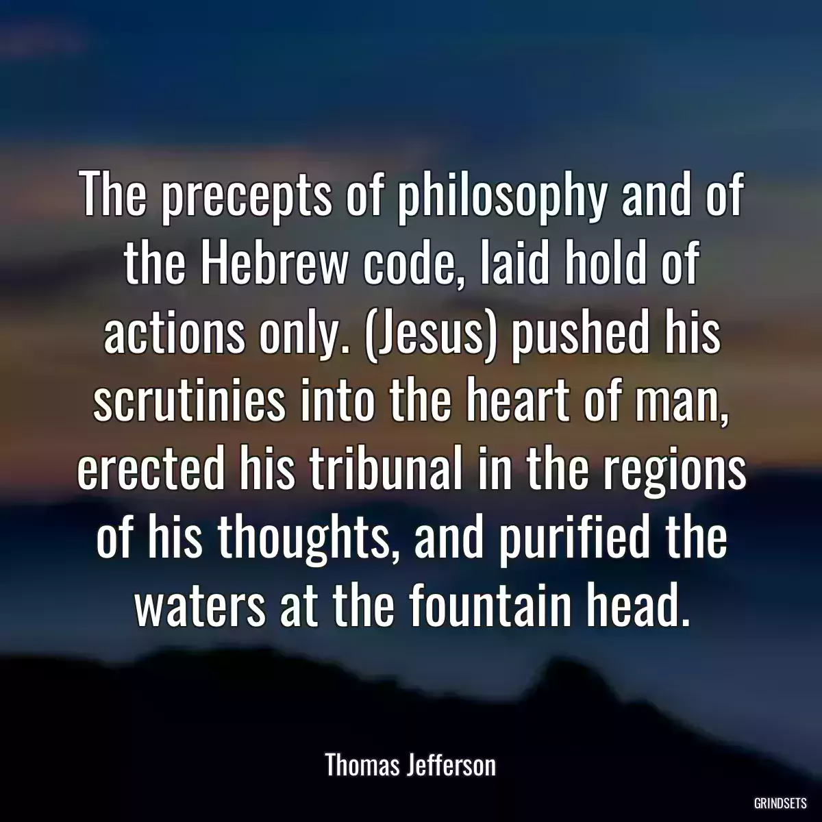 The precepts of philosophy and of the Hebrew code, laid hold of actions only. (Jesus) pushed his scrutinies into the heart of man, erected his tribunal in the regions of his thoughts, and purified the waters at the fountain head.