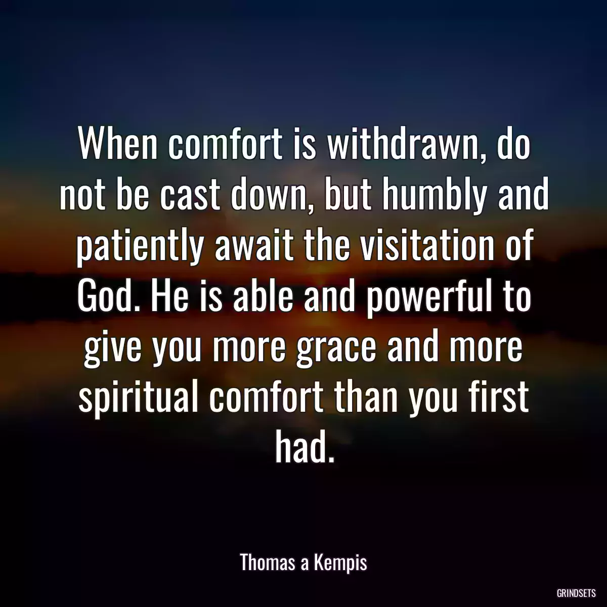 When comfort is withdrawn, do not be cast down, but humbly and patiently await the visitation of God. He is able and powerful to give you more grace and more spiritual comfort than you first had.