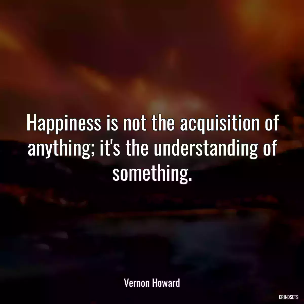 Happiness is not the acquisition of anything; it\'s the understanding of something.