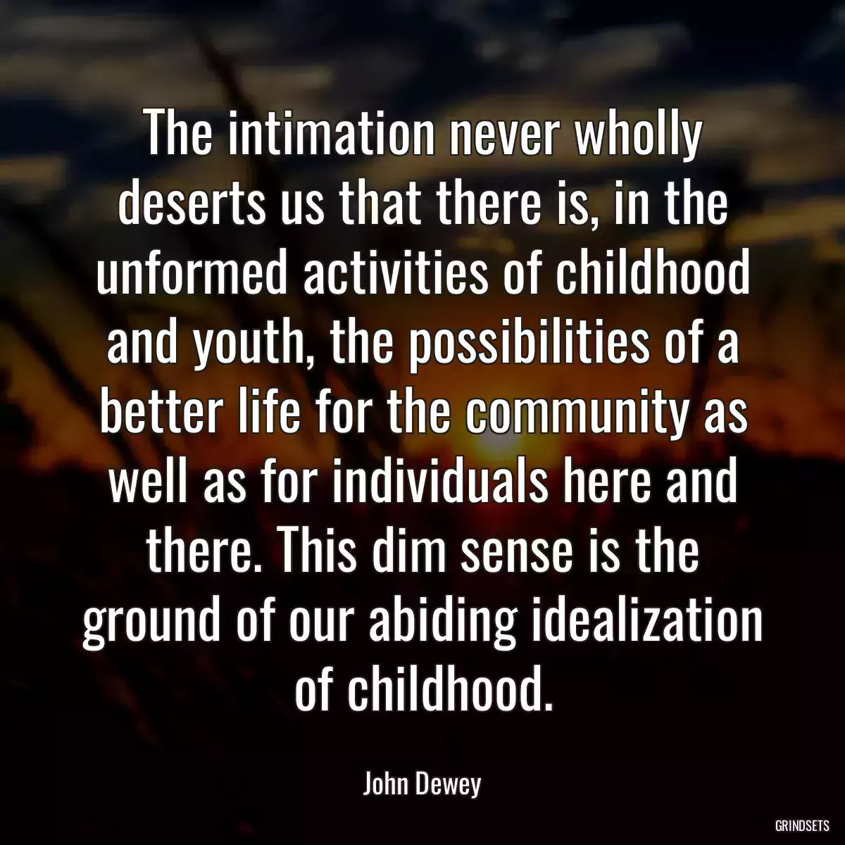 The intimation never wholly deserts us that there is, in the unformed activities of childhood and youth, the possibilities of a better life for the community as well as for individuals here and there. This dim sense is the ground of our abiding idealization of childhood.