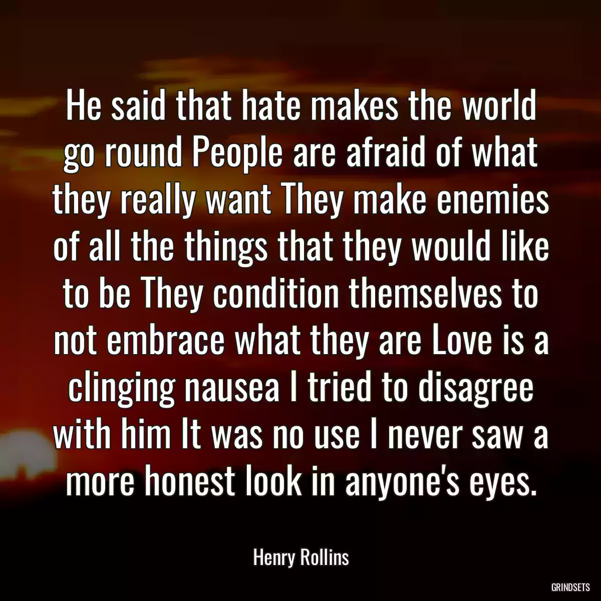 He said that hate makes the world go round People are afraid of what they really want They make enemies of all the things that they would like to be They condition themselves to not embrace what they are Love is a clinging nausea I tried to disagree with him It was no use I never saw a more honest look in anyone\'s eyes.