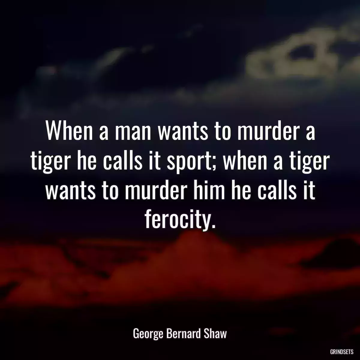 When a man wants to murder a tiger he calls it sport; when a tiger wants to murder him he calls it ferocity.