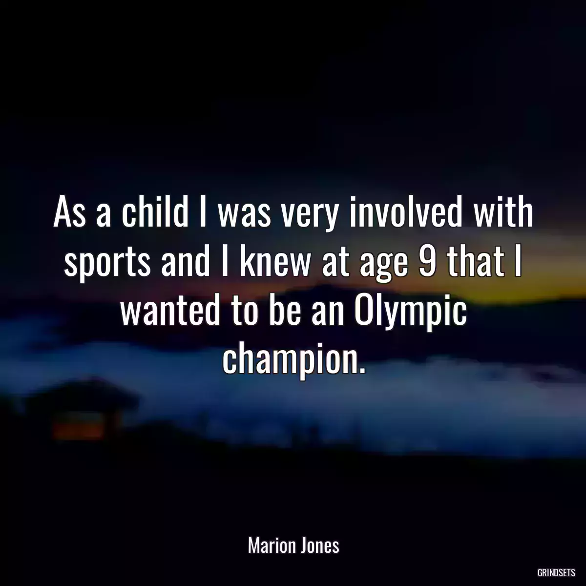 As a child I was very involved with sports and I knew at age 9 that I wanted to be an Olympic champion.