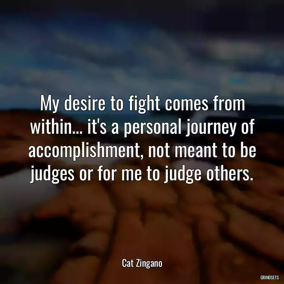 My desire to fight comes from within... it\'s a personal journey of accomplishment, not meant to be judges or for me to judge others.