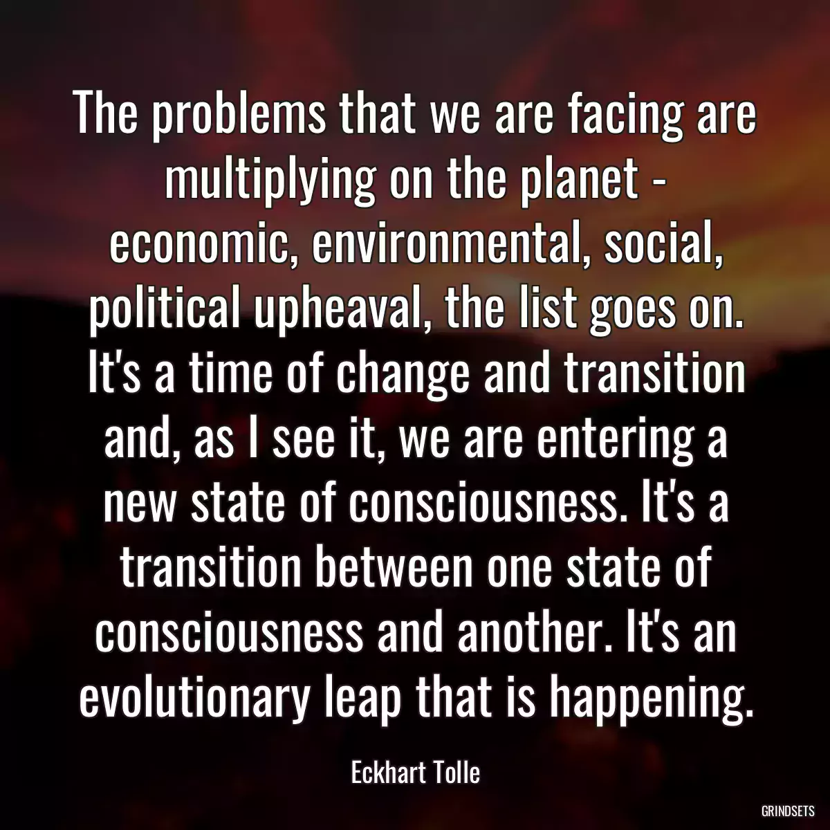 The problems that we are facing are multiplying on the planet - economic, environmental, social, political upheaval, the list goes on. It\'s a time of change and transition and, as I see it, we are entering a new state of consciousness. It\'s a transition between one state of consciousness and another. It\'s an evolutionary leap that is happening.