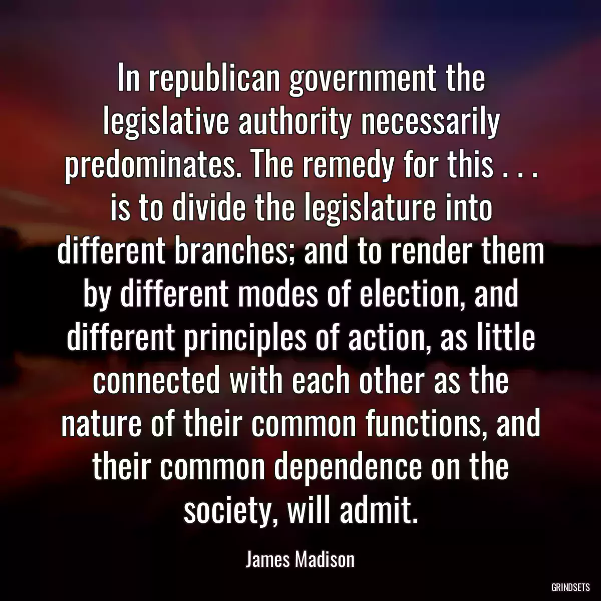 In republican government the legislative authority necessarily predominates. The remedy for this . . . is to divide the legislature into different branches; and to render them by different modes of election, and different principles of action, as little connected with each other as the nature of their common functions, and their common dependence on the society, will admit.