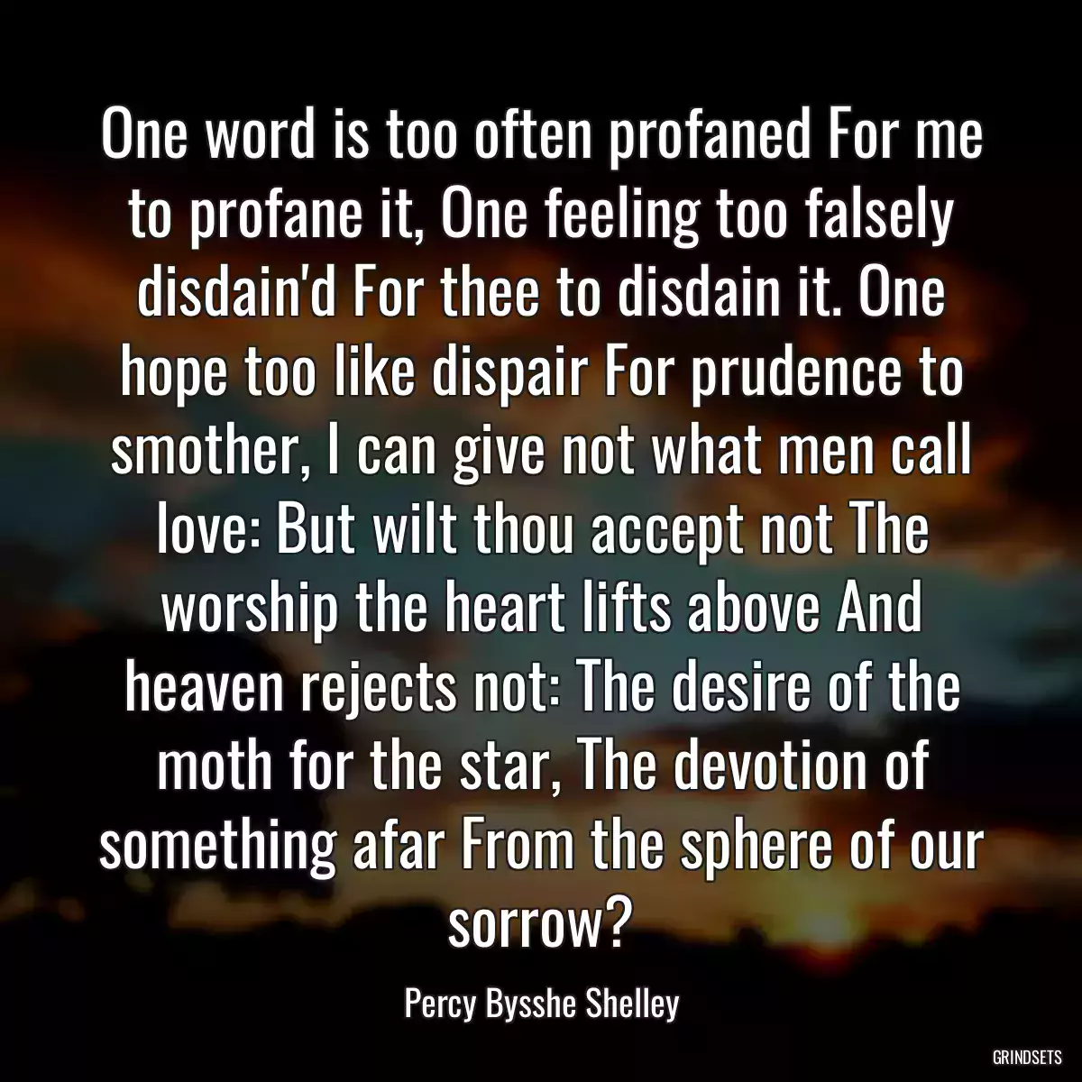 One word is too often profaned For me to profane it, One feeling too falsely disdain\'d For thee to disdain it. One hope too like dispair For prudence to smother, I can give not what men call love: But wilt thou accept not The worship the heart lifts above And heaven rejects not: The desire of the moth for the star, The devotion of something afar From the sphere of our sorrow?