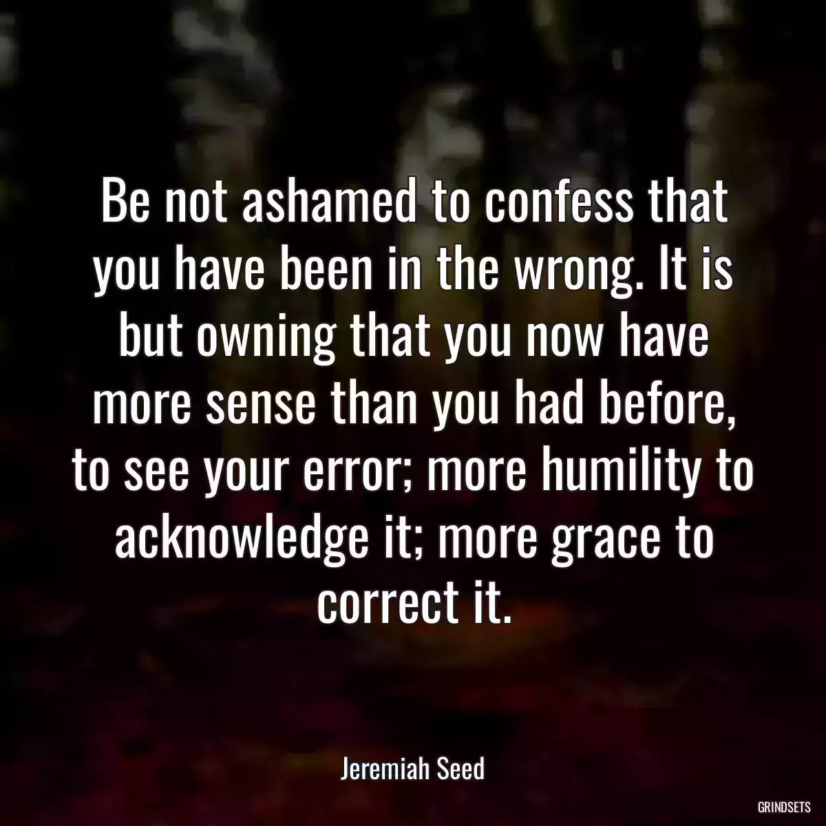 Be not ashamed to confess that you have been in the wrong. It is but owning that you now have more sense than you had before, to see your error; more humility to acknowledge it; more grace to correct it.