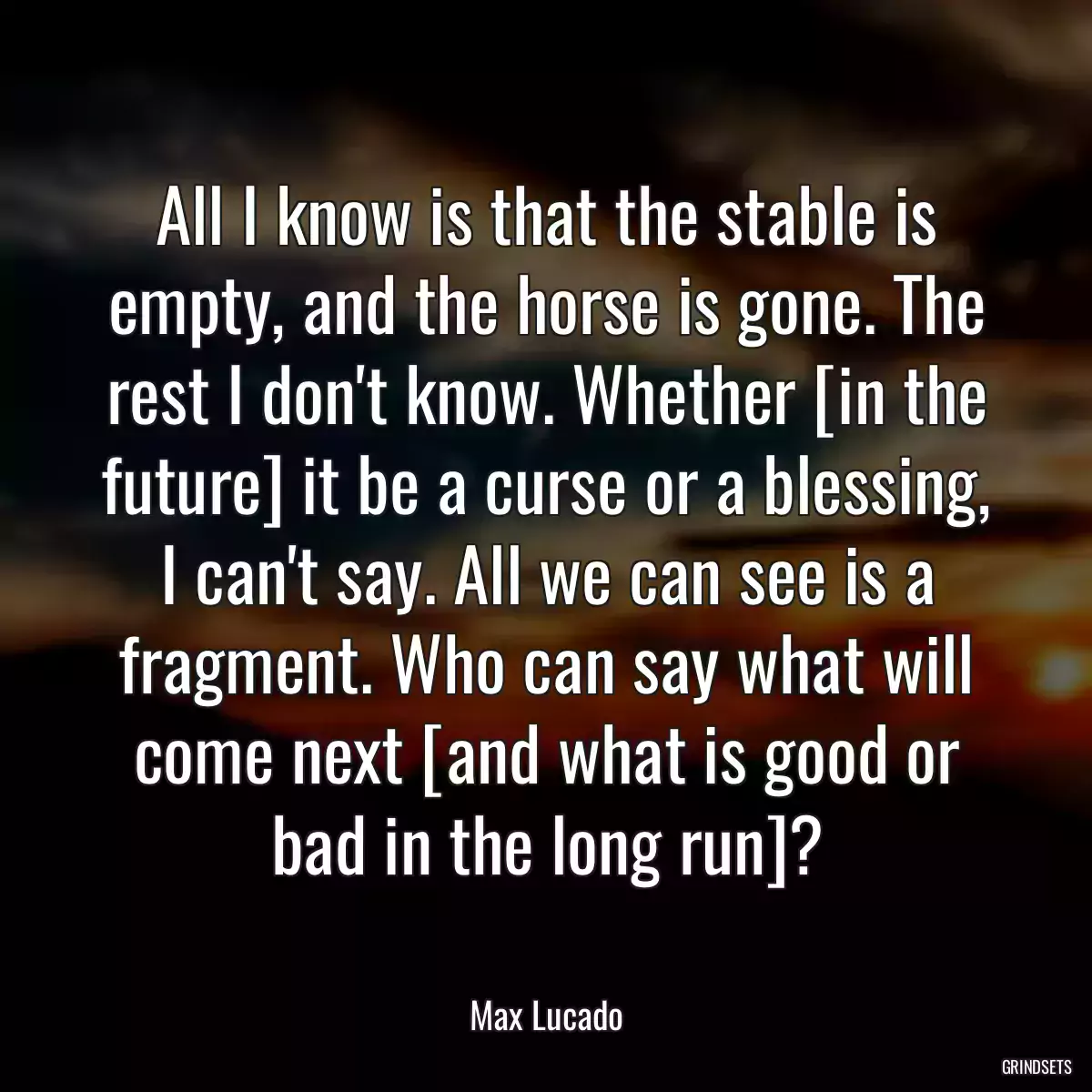 All I know is that the stable is empty, and the horse is gone. The rest I don\'t know. Whether [in the future] it be a curse or a blessing, I can\'t say. All we can see is a fragment. Who can say what will come next [and what is good or bad in the long run]?