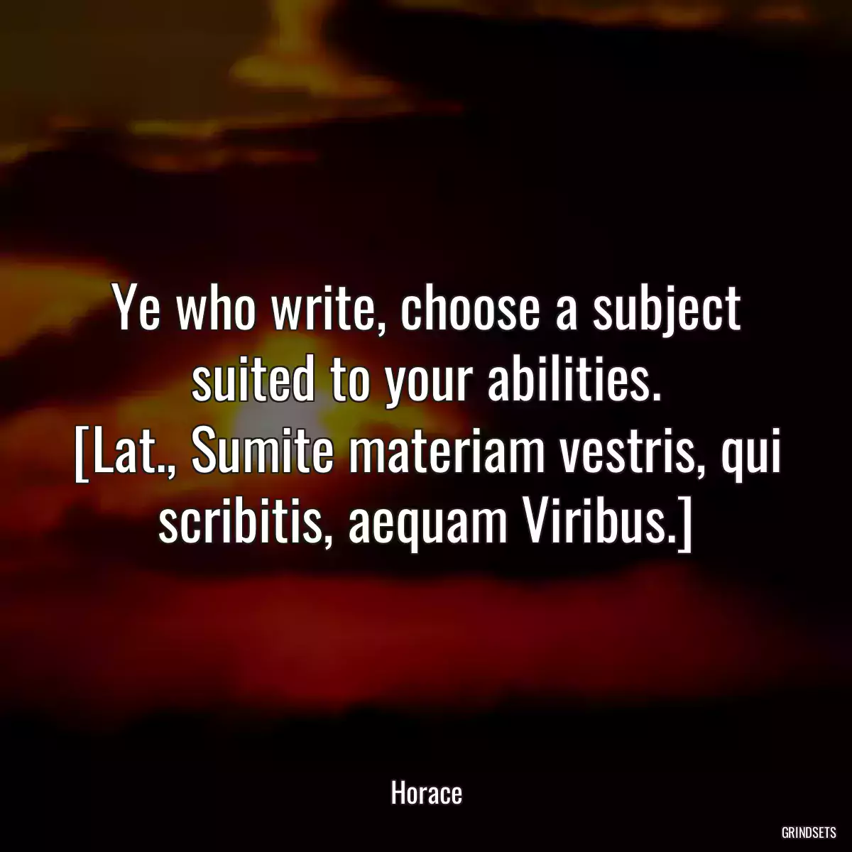 Ye who write, choose a subject suited to your abilities.
[Lat., Sumite materiam vestris, qui scribitis, aequam Viribus.]