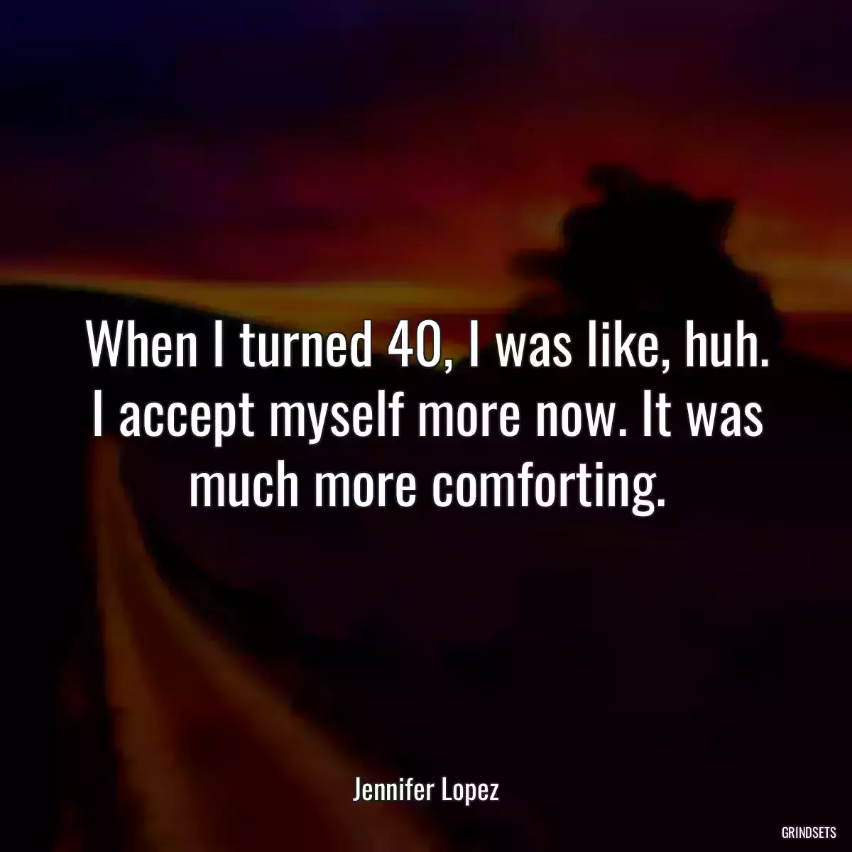 When I turned 40, I was like, huh. I accept myself more now. It was much more comforting.