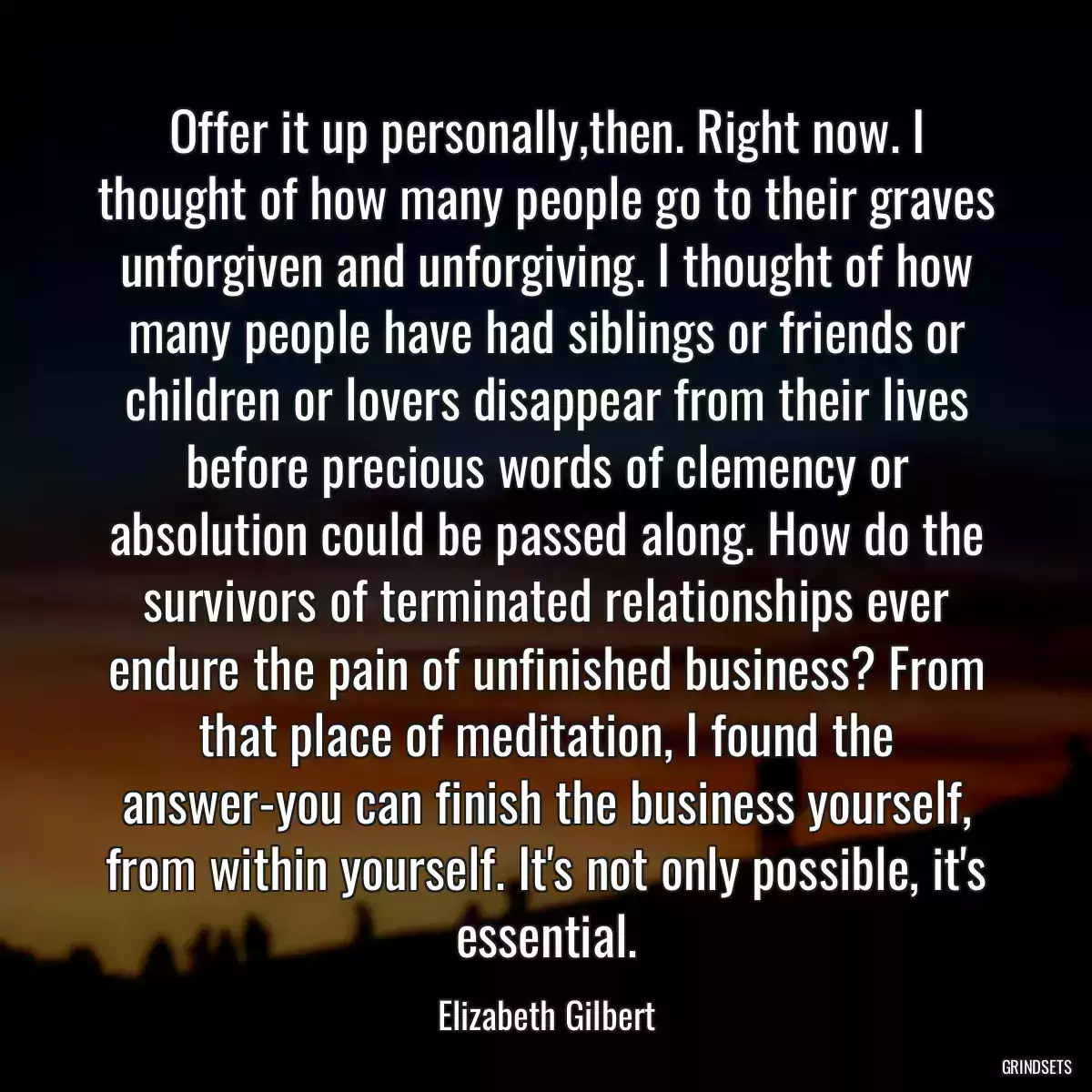 Offer it up personally,then. Right now. I thought of how many people go to their graves unforgiven and unforgiving. I thought of how many people have had siblings or friends or children or lovers disappear from their lives before precious words of clemency or absolution could be passed along. How do the survivors of terminated relationships ever endure the pain of unfinished business? From that place of meditation, I found the answer-you can finish the business yourself, from within yourself. It\'s not only possible, it\'s essential.