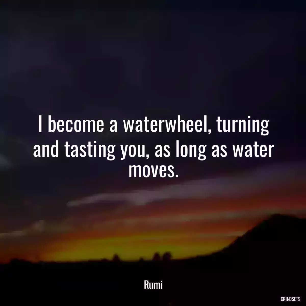 I become a waterwheel, turning and tasting you, as long as water moves.