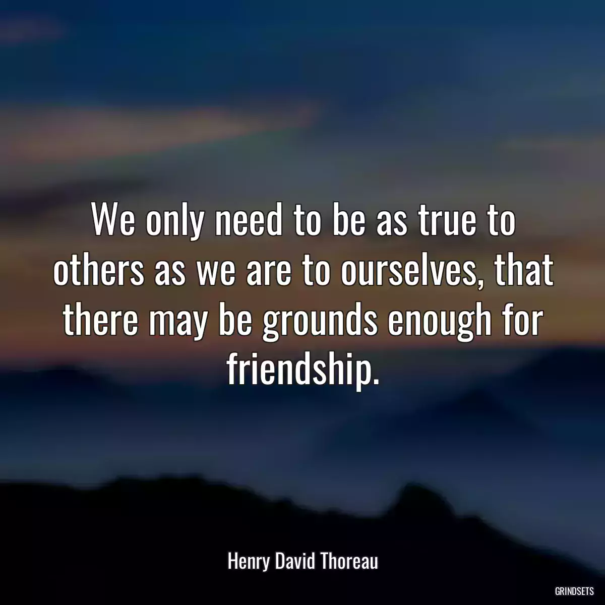 We only need to be as true to others as we are to ourselves, that there may be grounds enough for friendship.