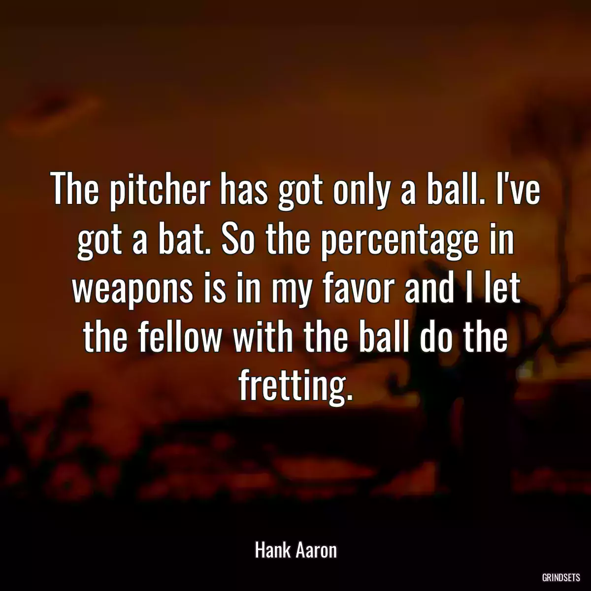 The pitcher has got only a ball. I\'ve got a bat. So the percentage in weapons is in my favor and I let the fellow with the ball do the fretting.