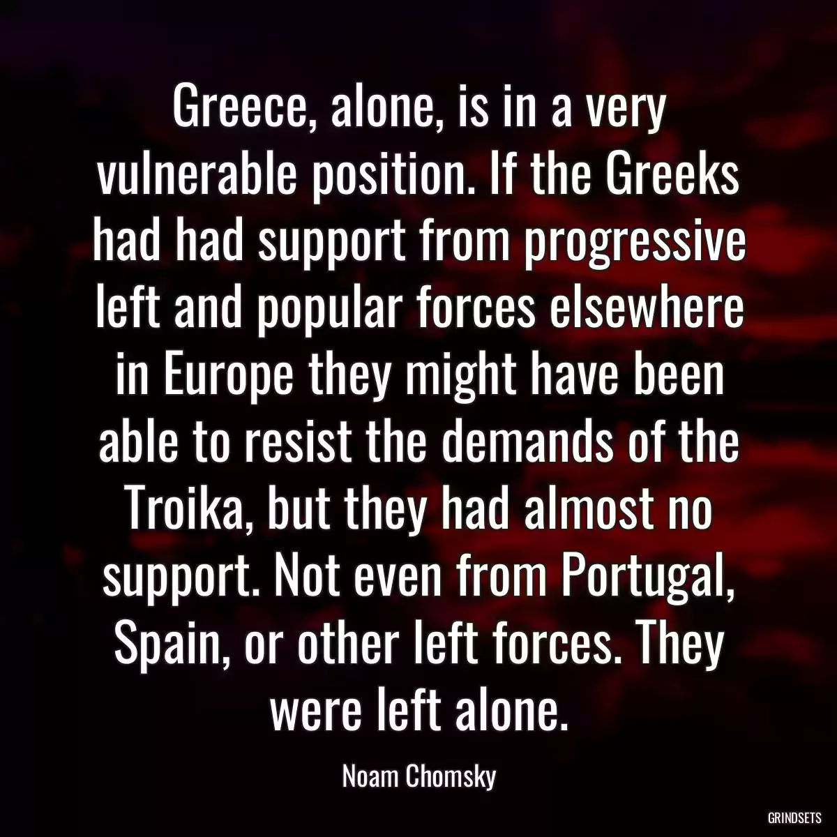 Greece, alone, is in a very vulnerable position. If the Greeks had had support from progressive left and popular forces elsewhere in Europe they might have been able to resist the demands of the Troika, but they had almost no support. Not even from Portugal, Spain, or other left forces. They were left alone.