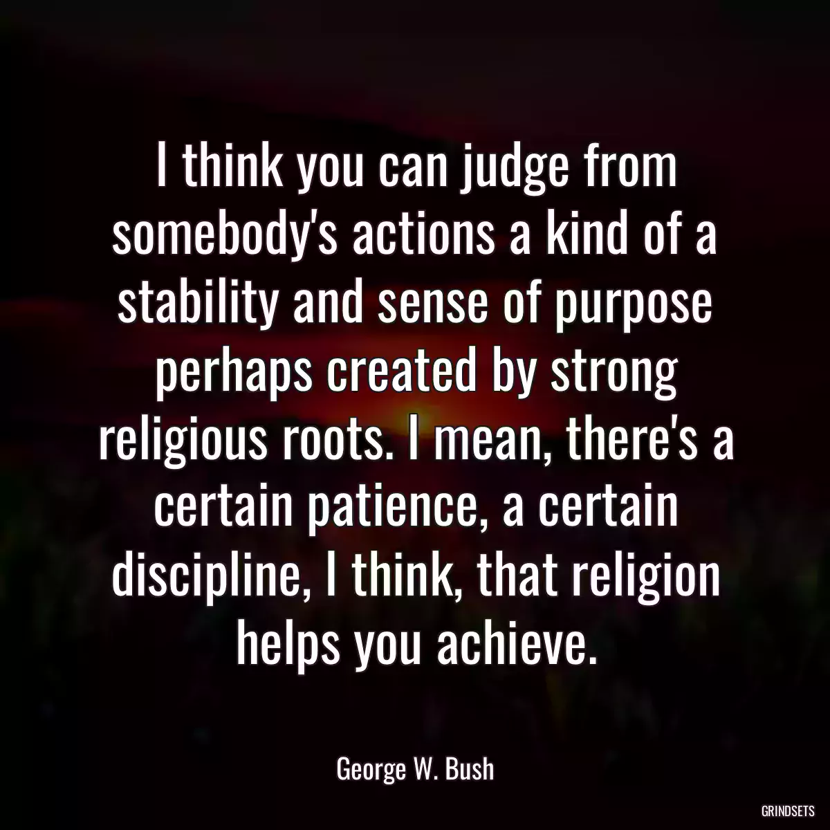 I think you can judge from somebody\'s actions a kind of a stability and sense of purpose perhaps created by strong religious roots. I mean, there\'s a certain patience, a certain discipline, I think, that religion helps you achieve.