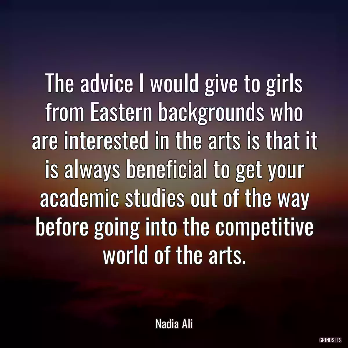 The advice I would give to girls from Eastern backgrounds who are interested in the arts is that it is always beneficial to get your academic studies out of the way before going into the competitive world of the arts.