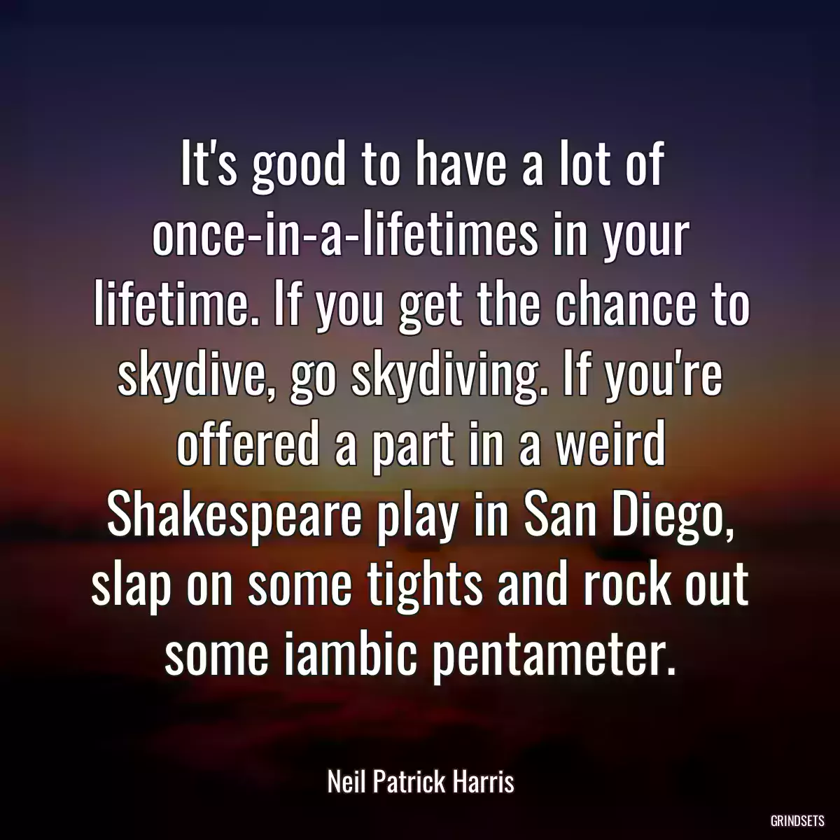 It\'s good to have a lot of once-in-a-lifetimes in your lifetime. If you get the chance to skydive, go skydiving. If you\'re offered a part in a weird Shakespeare play in San Diego, slap on some tights and rock out some iambic pentameter.