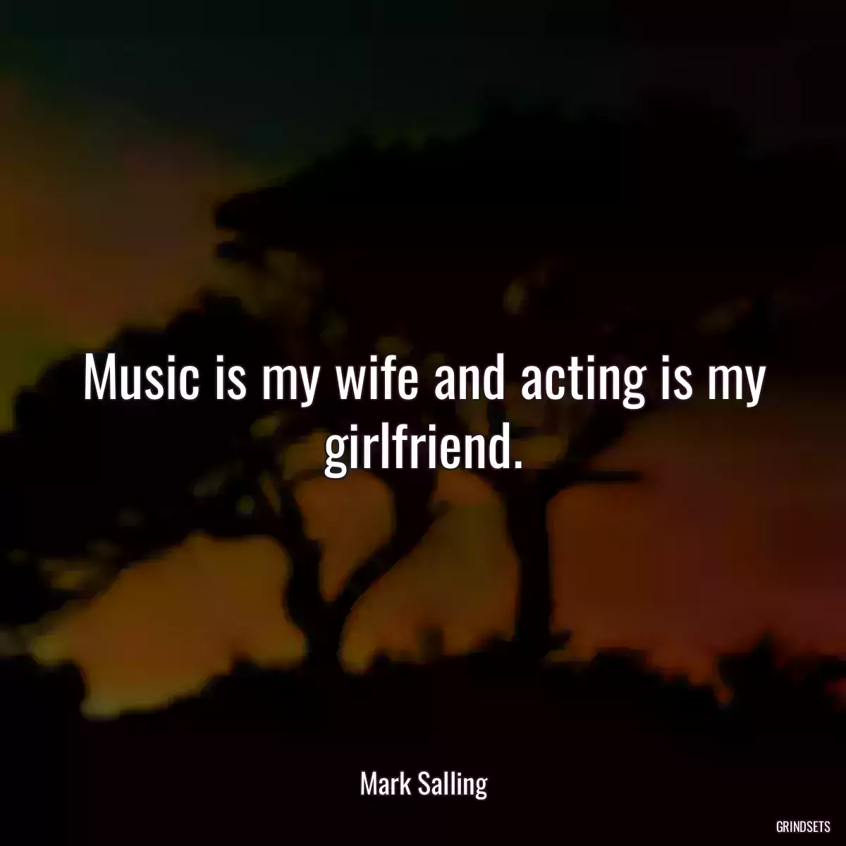 Music is my wife and acting is my girlfriend.