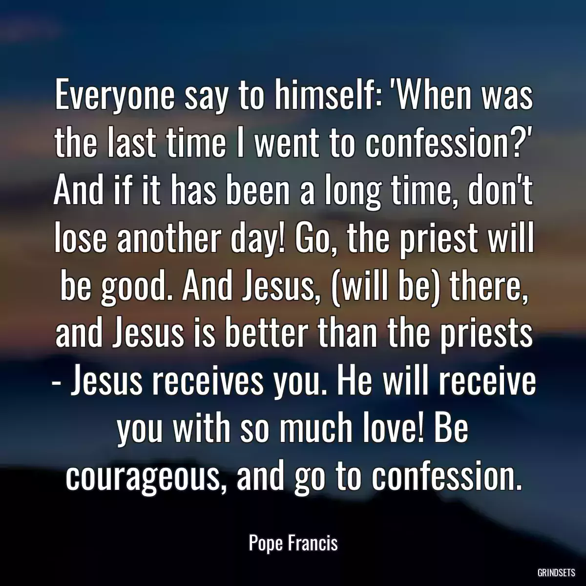 Everyone say to himself: \'When was the last time I went to confession?\' And if it has been a long time, don\'t lose another day! Go, the priest will be good. And Jesus, (will be) there, and Jesus is better than the priests - Jesus receives you. He will receive you with so much love! Be courageous, and go to confession.