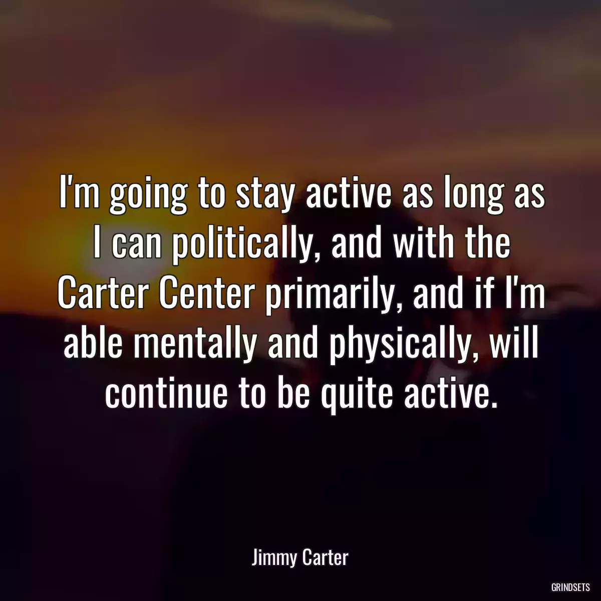 I\'m going to stay active as long as I can politically, and with the Carter Center primarily, and if I\'m able mentally and physically, will continue to be quite active.