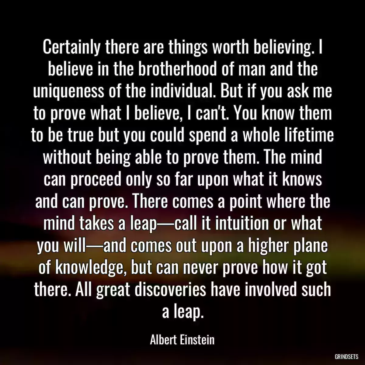 Certainly there are things worth believing. I believe in the brotherhood of man and the uniqueness of the individual. But if you ask me to prove what I believe, I can\'t. You know them to be true but you could spend a whole lifetime without being able to prove them. The mind can proceed only so far upon what it knows and can prove. There comes a point where the mind takes a leap—call it intuition or what you will—and comes out upon a higher plane of knowledge, but can never prove how it got there. All great discoveries have involved such a leap.