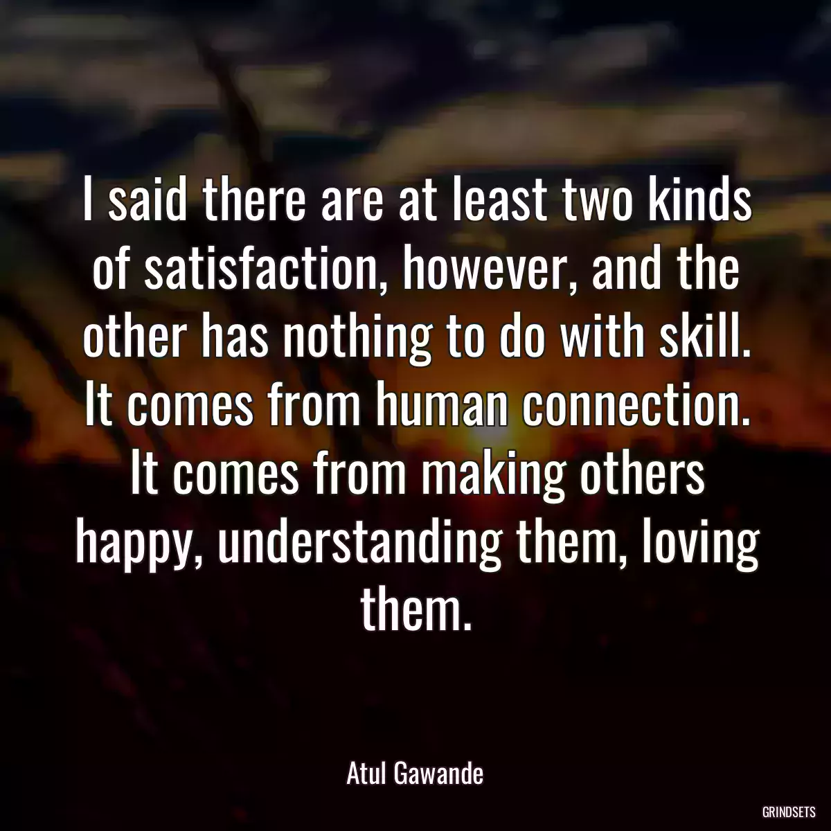 I said there are at least two kinds of satisfaction, however, and the other has nothing to do with skill. It comes from human connection. It comes from making others happy, understanding them, loving them.