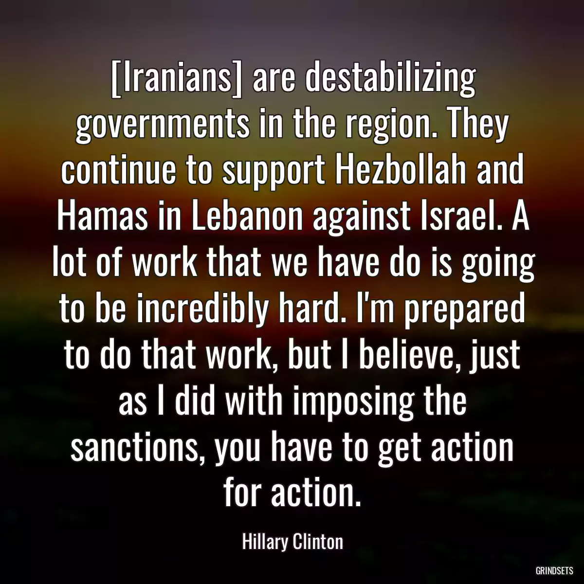 [Iranians] are destabilizing governments in the region. They continue to support Hezbollah and Hamas in Lebanon against Israel. A lot of work that we have do is going to be incredibly hard. I\'m prepared to do that work, but I believe, just as I did with imposing the sanctions, you have to get action for action.