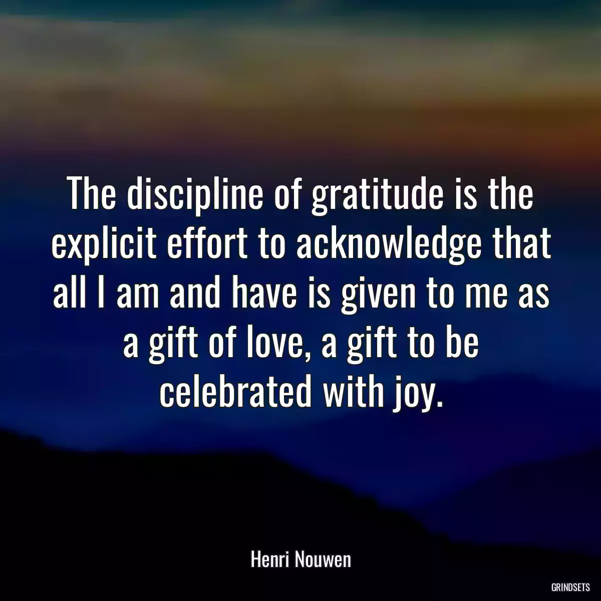 The discipline of gratitude is the explicit effort to acknowledge that all I am and have is given to me as a gift of love, a gift to be celebrated with joy.