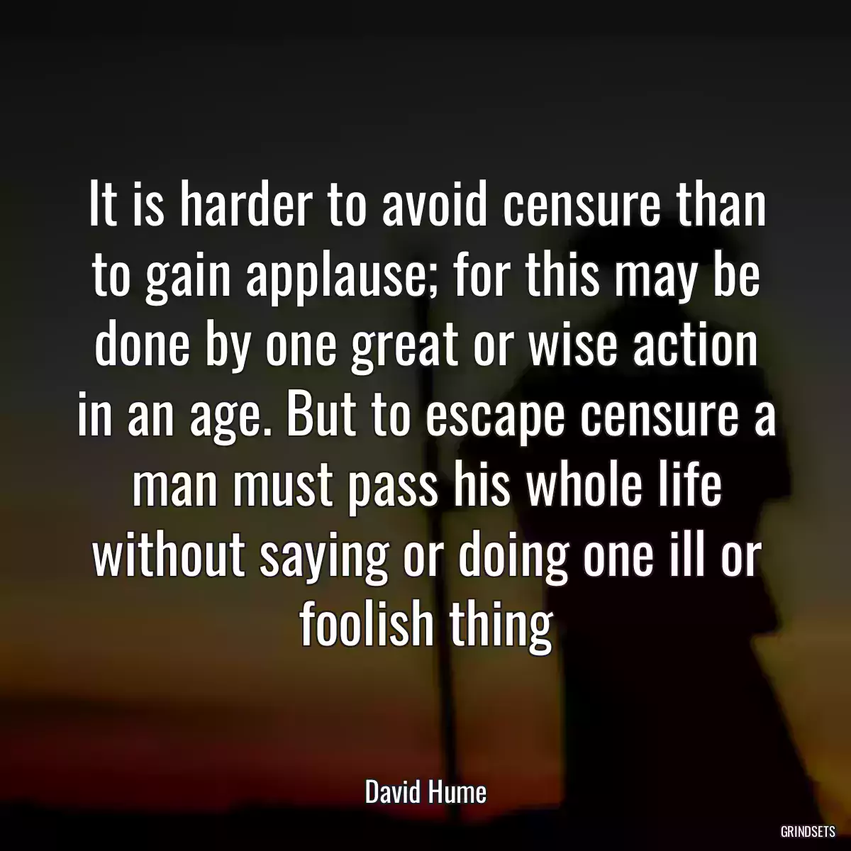 It is harder to avoid censure than to gain applause; for this may be done by one great or wise action in an age. But to escape censure a man must pass his whole life without saying or doing one ill or foolish thing