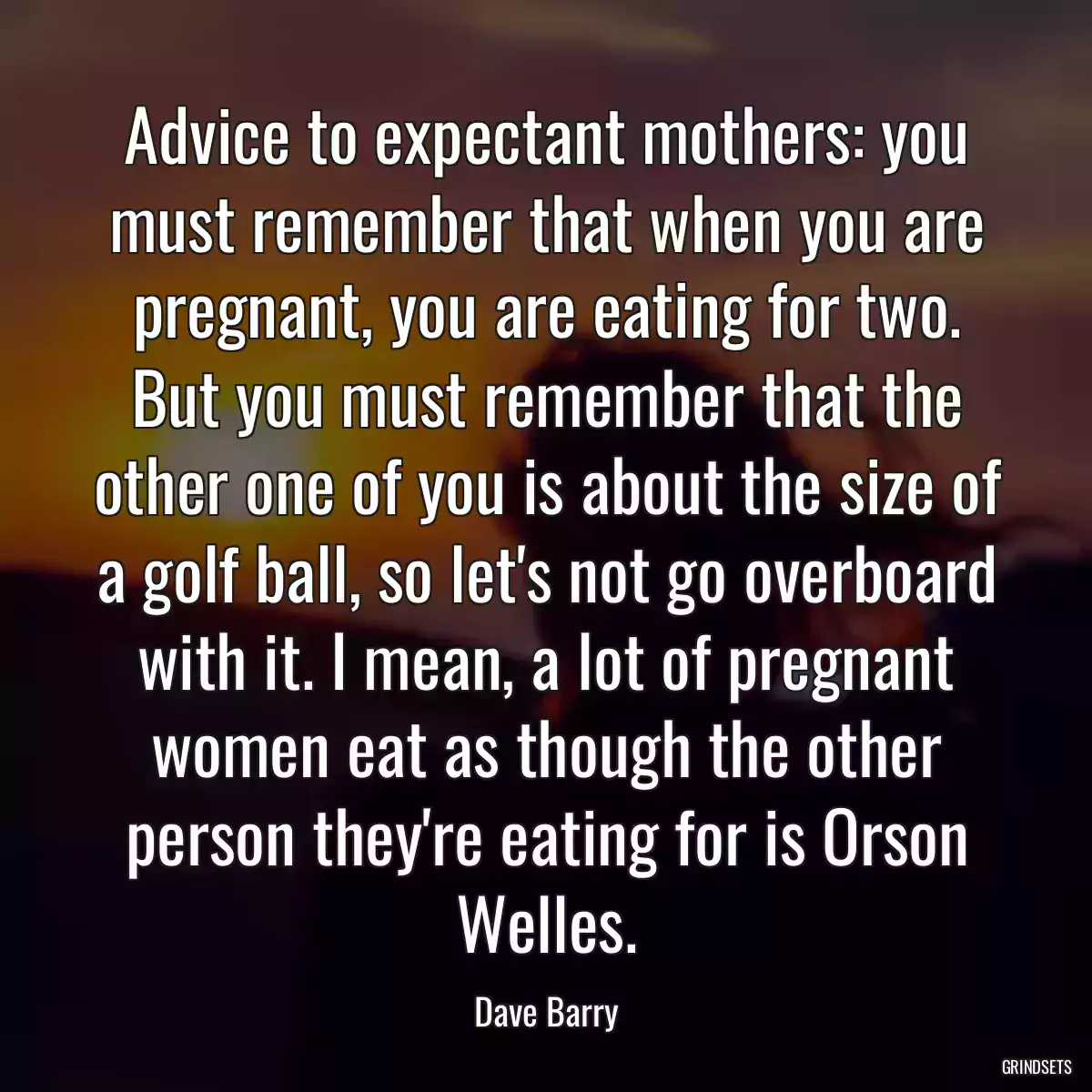 Advice to expectant mothers: you must remember that when you are pregnant, you are eating for two. But you must remember that the other one of you is about the size of a golf ball, so let\'s not go overboard with it. I mean, a lot of pregnant women eat as though the other person they\'re eating for is Orson Welles.