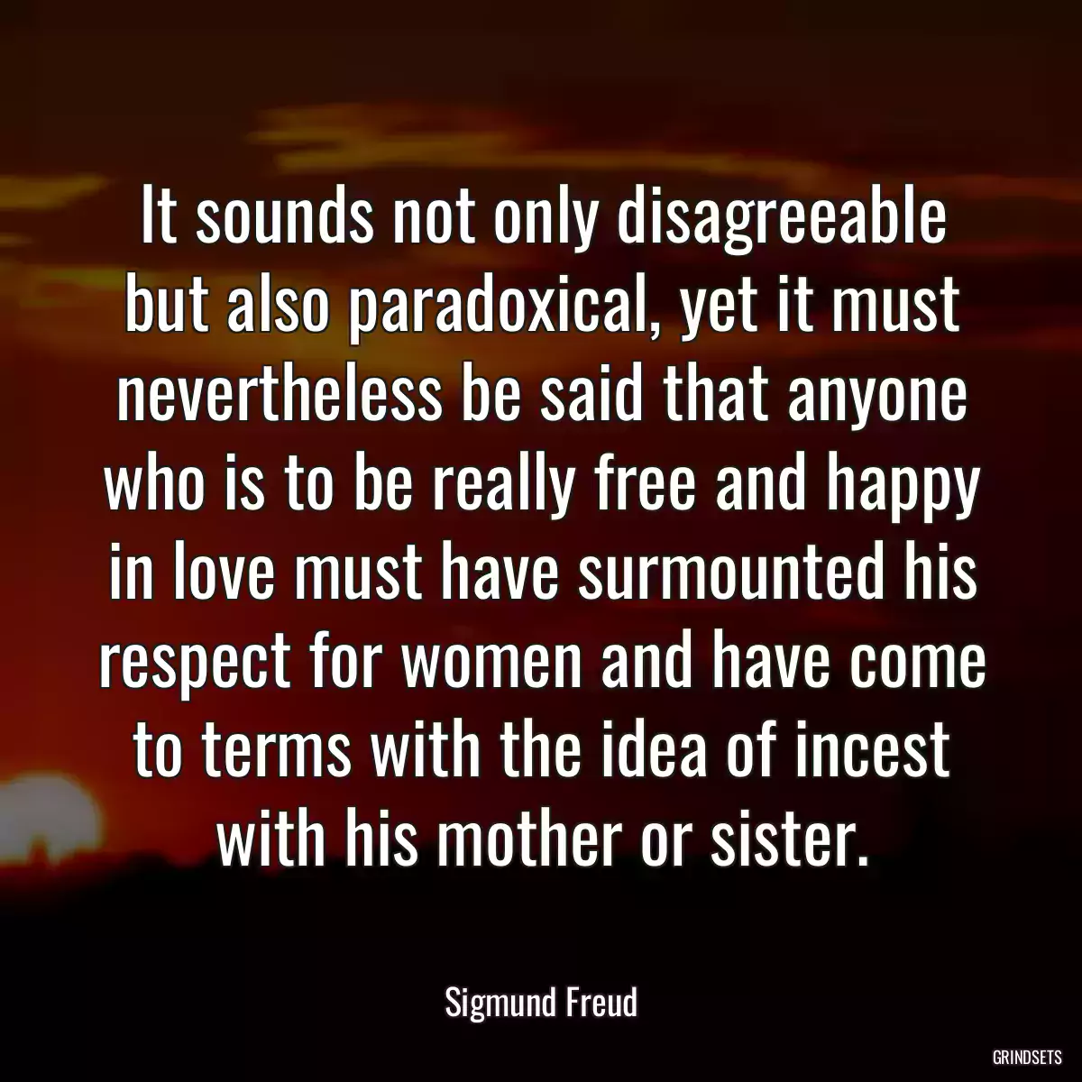 It sounds not only disagreeable but also paradoxical, yet it must nevertheless be said that anyone who is to be really free and happy in love must have surmounted his respect for women and have come to terms with the idea of incest with his mother or sister.