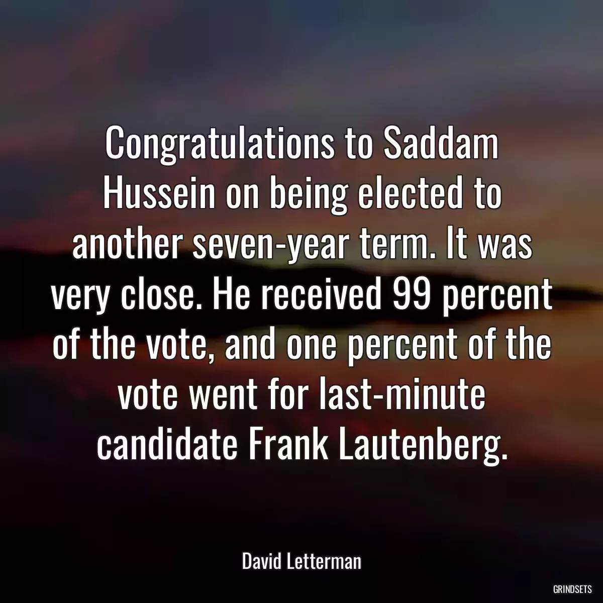 Congratulations to Saddam Hussein on being elected to another seven-year term. It was very close. He received 99 percent of the vote, and one percent of the vote went for last-minute candidate Frank Lautenberg.