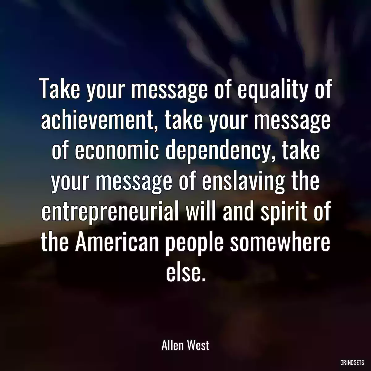 Take your message of equality of achievement, take your message of economic dependency, take your message of enslaving the entrepreneurial will and spirit of the American people somewhere else.