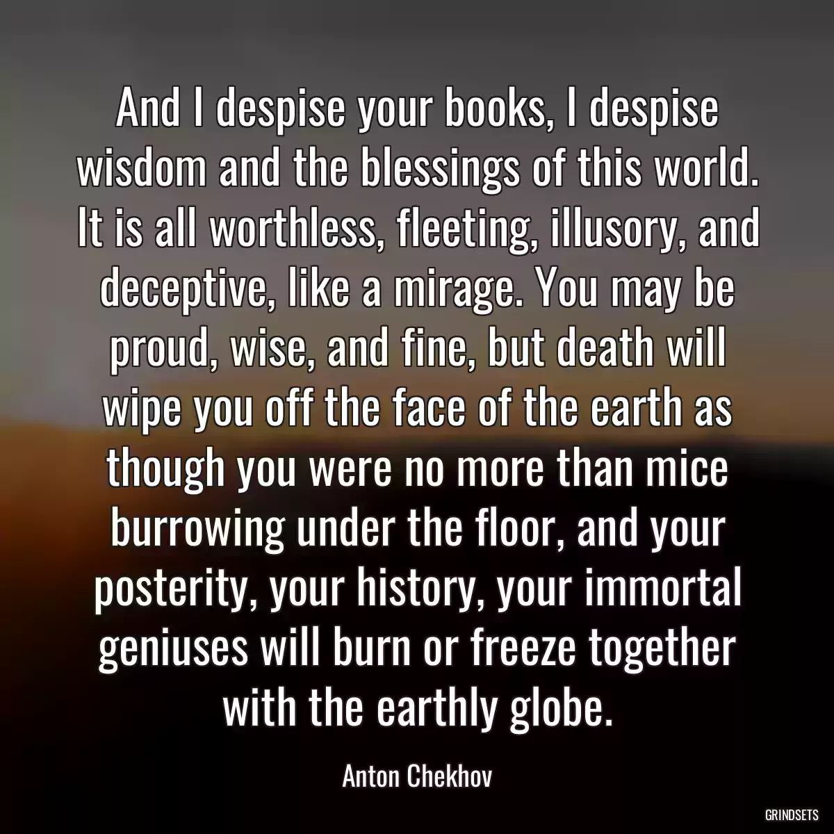 And I despise your books, I despise wisdom and the blessings of this world. It is all worthless, fleeting, illusory, and deceptive, like a mirage. You may be proud, wise, and fine, but death will wipe you off the face of the earth as though you were no more than mice burrowing under the floor, and your posterity, your history, your immortal geniuses will burn or freeze together with the earthly globe.