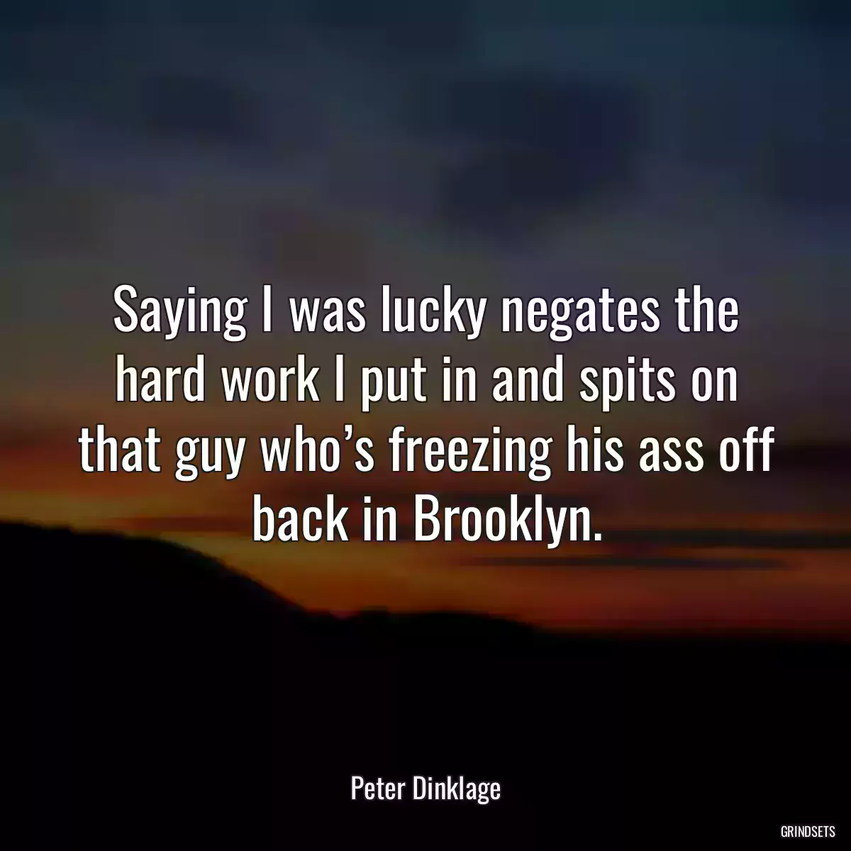 Saying I was lucky negates the hard work I put in and spits on that guy who’s freezing his ass off back in Brooklyn.