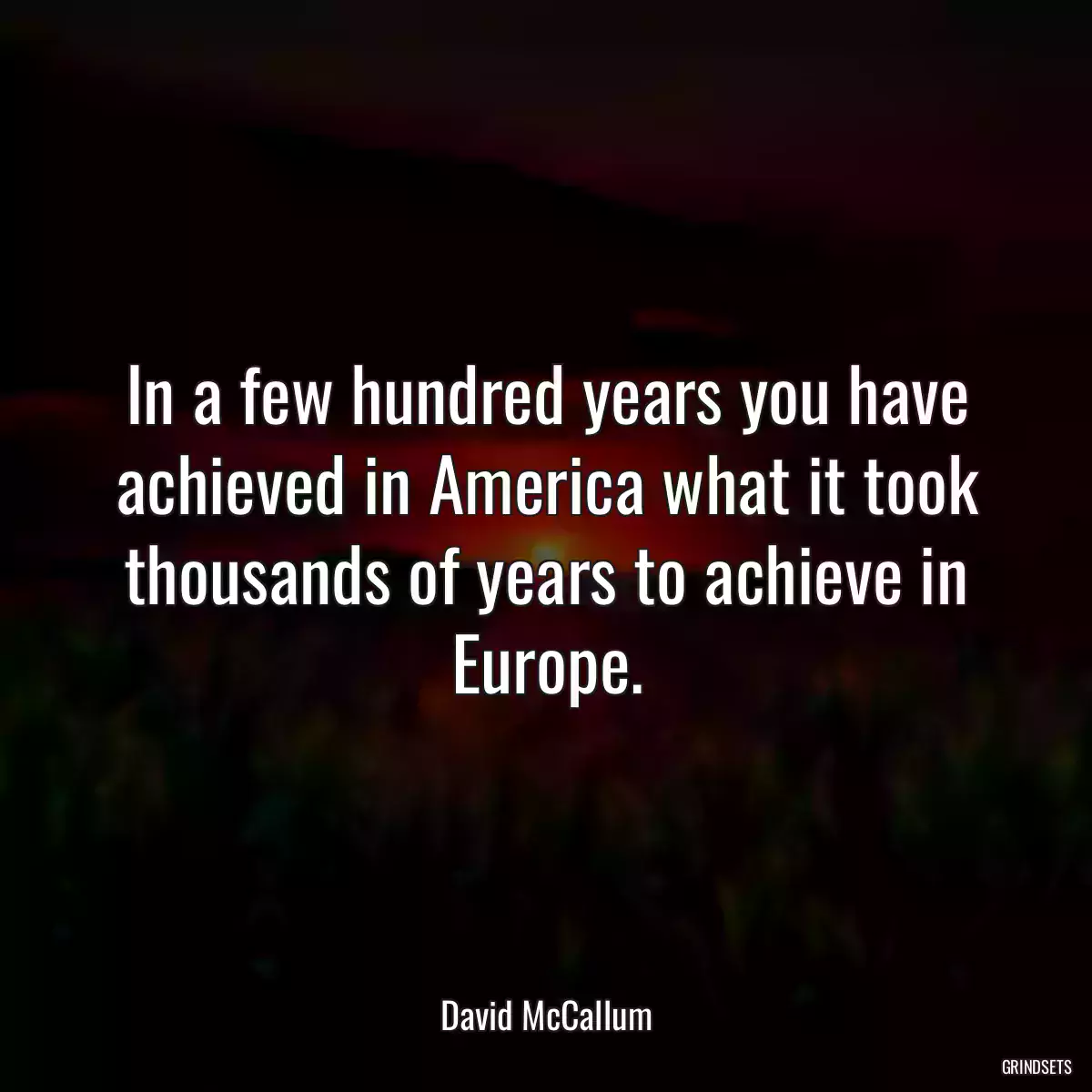 In a few hundred years you have achieved in America what it took thousands of years to achieve in Europe.