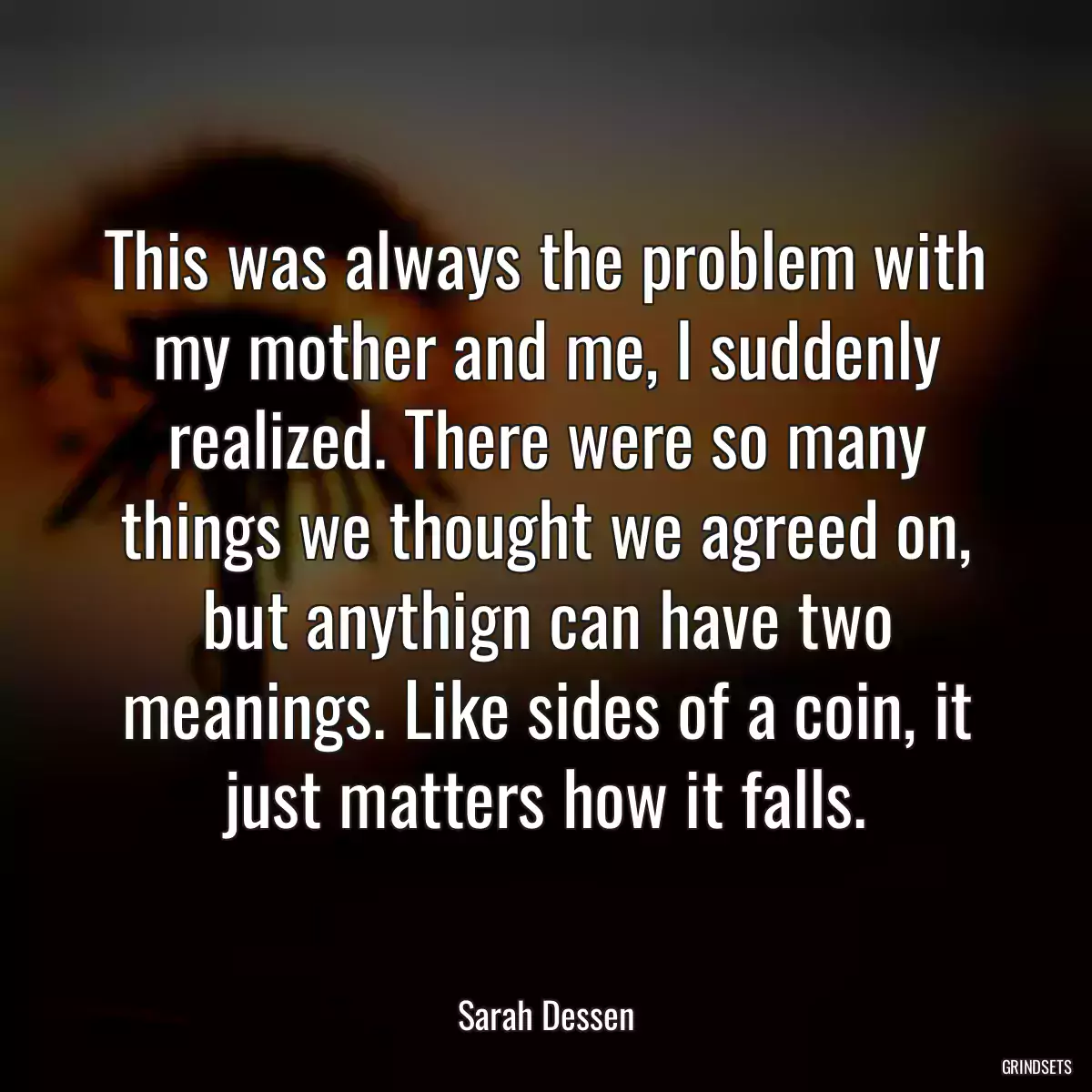 This was always the problem with my mother and me, I suddenly realized. There were so many things we thought we agreed on, but anythign can have two meanings. Like sides of a coin, it just matters how it falls.