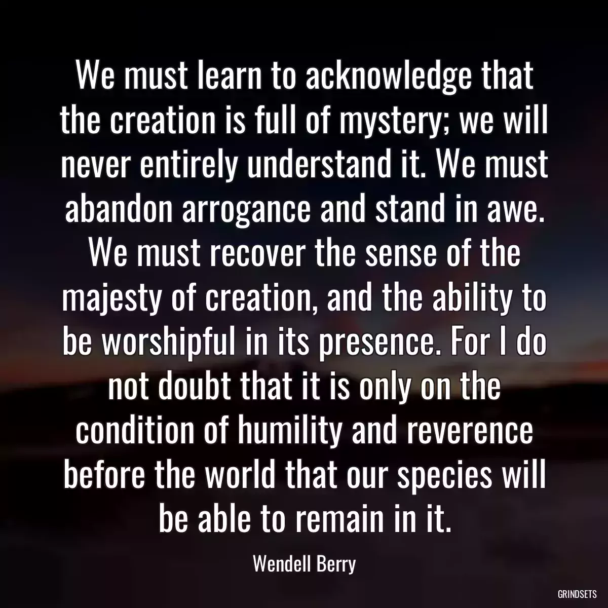 We must learn to acknowledge that the creation is full of mystery; we will never entirely understand it. We must abandon arrogance and stand in awe. We must recover the sense of the majesty of creation, and the ability to be worshipful in its presence. For I do not doubt that it is only on the condition of humility and reverence before the world that our species will be able to remain in it.