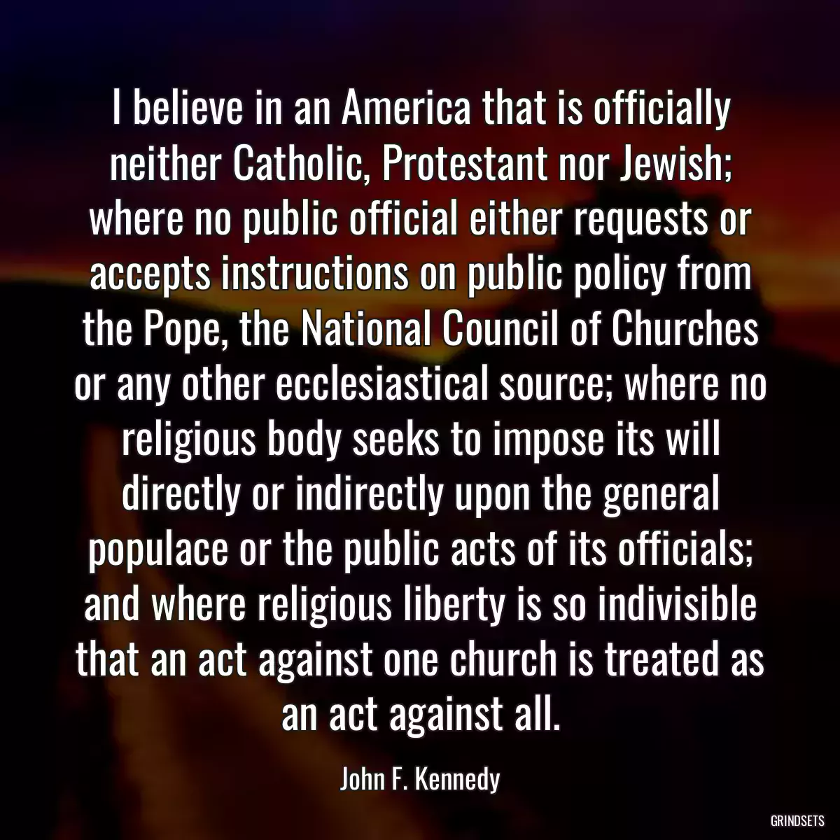 I believe in an America that is officially neither Catholic, Protestant nor Jewish; where no public official either requests or accepts instructions on public policy from the Pope, the National Council of Churches or any other ecclesiastical source; where no religious body seeks to impose its will directly or indirectly upon the general populace or the public acts of its officials; and where religious liberty is so indivisible that an act against one church is treated as an act against all.